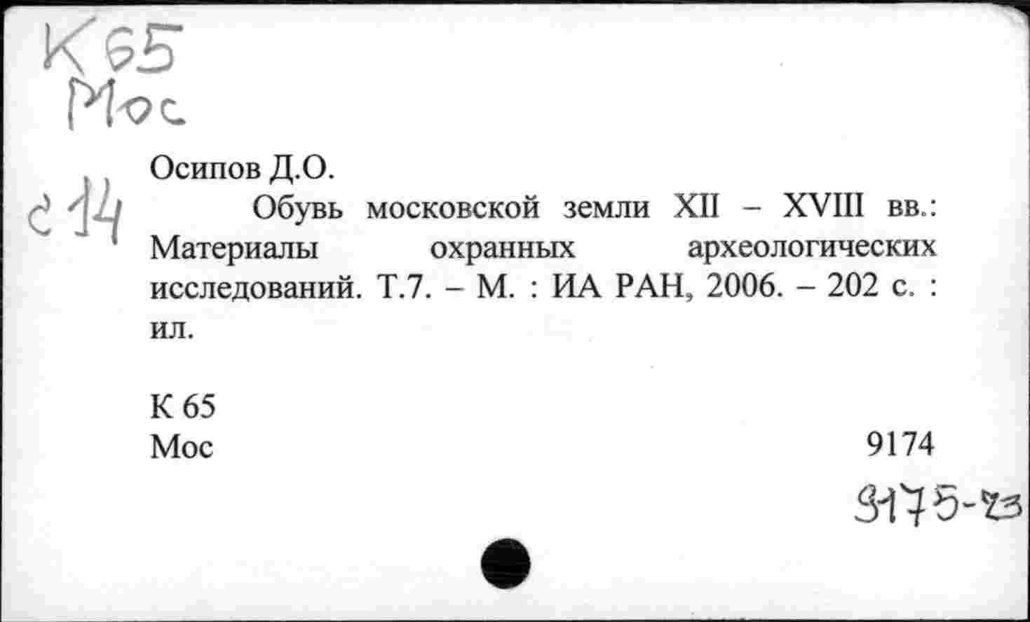 ﻿К $5
, ( Осипов Д.О.
■' - ' Обувь московской земли XII - XVIII вв.:
1 Материалы охранных археологических исследований. Т.7. - М. : ИА РАН, 2006. - 202 с. : ил.
К 65
Мое
9174
W5-Ï3